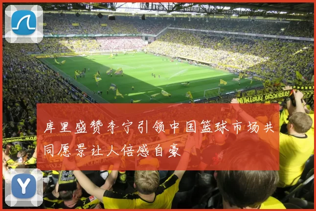 库里盛赞李宁引领中国篮球市场共同愿景让人倍感自豪