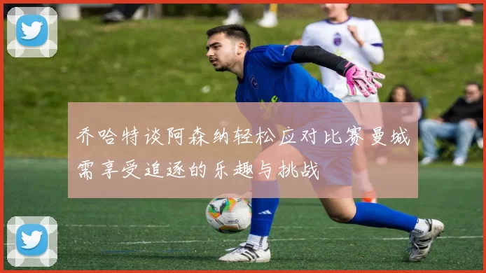 乔哈特谈阿森纳轻松应对比赛曼城需享受追逐的乐趣与挑战