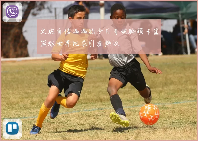 文班自信满满称今日可破脚踢卡筐篮球世界纪录引发热议