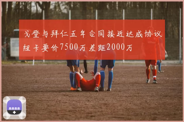 戈登与拜仁五年合同接近达成协议纽卡要价7500万差距2000万