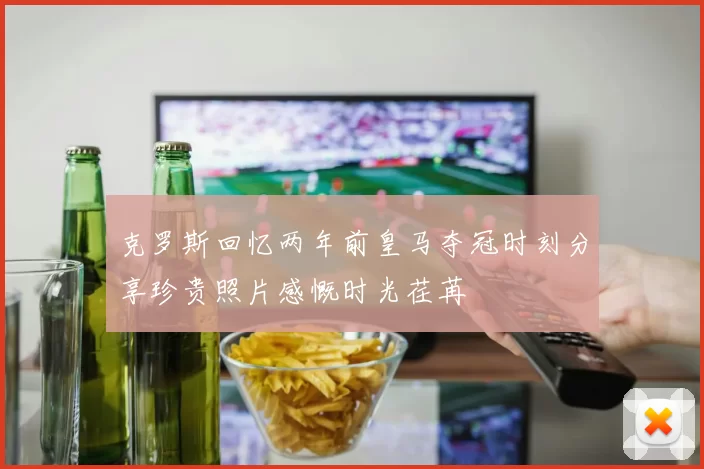克罗斯回忆两年前皇马夺冠时刻分享珍贵照片感慨时光荏苒