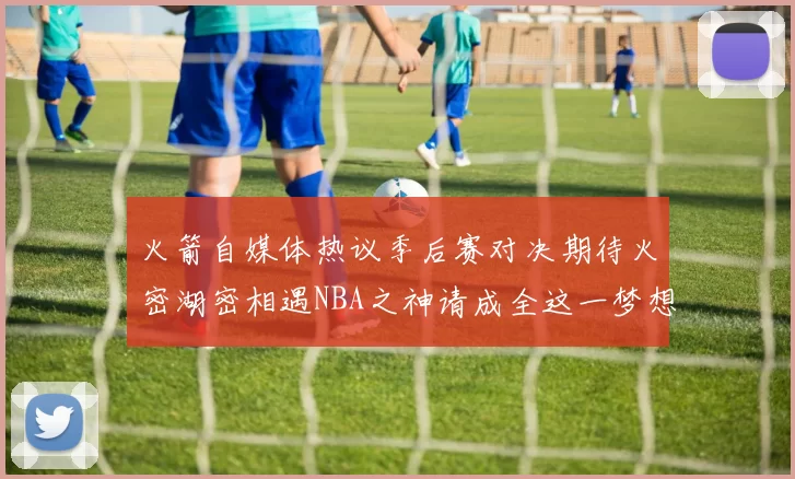 火箭自媒体热议季后赛对决期待火密湖密相遇NBA之神请成全这一梦想