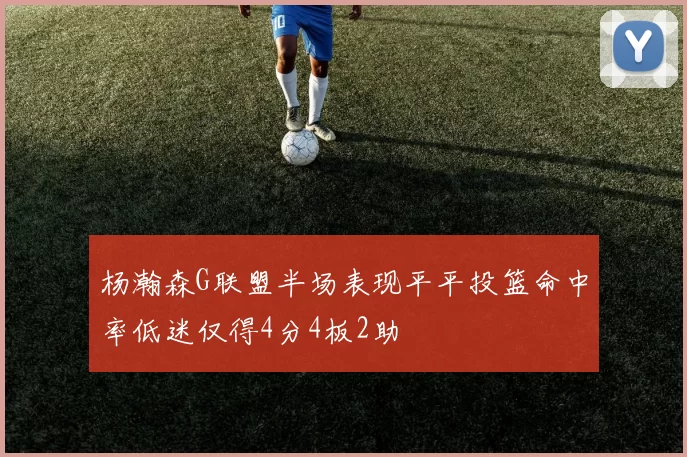 杨瀚森G联盟半场表现平平投篮命中率低迷仅得4分4板2助