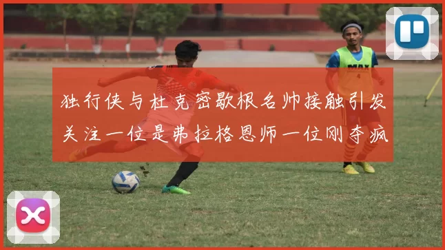 独行侠与杜克密歇根名帅接触引发关注一位是弗拉格恩师一位刚夺疯三
