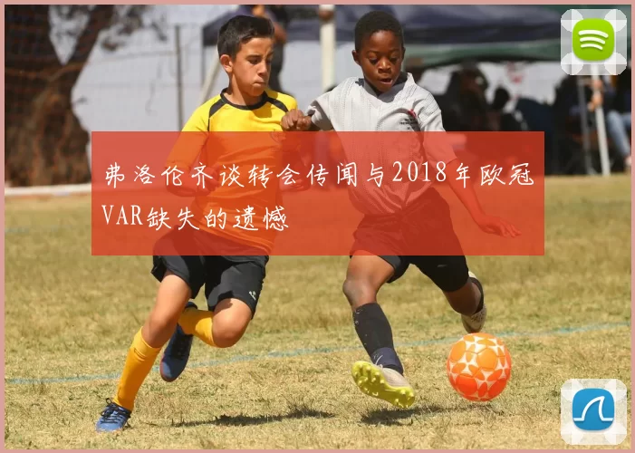 弗洛伦齐谈转会传闻与2018年欧冠VAR缺失的遗憾